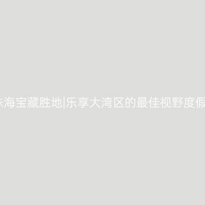 发现珠海宝藏胜地|乐享大湾区的最佳视野度假酒店